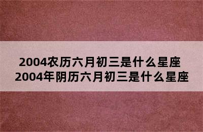 2004农历六月初三是什么星座 2004年阴历六月初三是什么星座